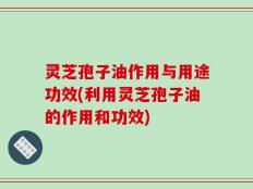 灵芝孢子油作用与用途功效(利用灵芝孢子油的作用和功效)