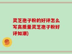 灵芝孢子粉的好评怎么写高质量灵芝孢子粉好评如潮)