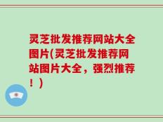 灵芝批发推荐网站大全图片(灵芝批发推荐网站图片大全，强烈推荐！)