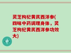 灵芝枸杞黄芪西洋参(四味中药调理身体，灵芝枸杞黄芪西洋参功效大)