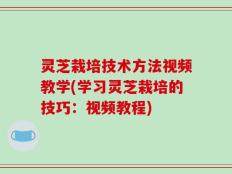 灵芝栽培技术方法视频教学(学习灵芝栽培的技巧：视频教程)