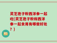 灵芝孢子粉西洋参一起吃(灵芝孢子粉和西洋参一起食用有哪些好处？)