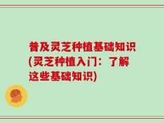 普及灵芝种植基础知识(灵芝种植入门：了解这些基础知识)