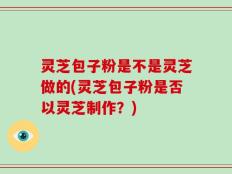 灵芝包子粉是不是灵芝做的(灵芝包子粉是否以灵芝制作？)