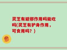 灵芝有避邪作用吗能吃吗(灵芝有护身作用，可食用吗？)