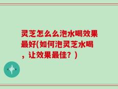 灵芝怎么么泡水喝效果最好(如何泡灵芝水喝，让效果最佳？)