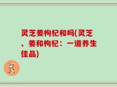 灵芝姜枸杞和吗(灵芝、姜和枸杞：一道养生佳品)