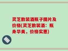 灵芝散装酒瓶子图片及价格(灵芝散装酒：瓶身华美，价格实惠)