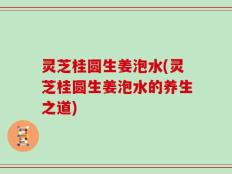 灵芝桂圆生姜泡水(灵芝桂圆生姜泡水的养生之道)