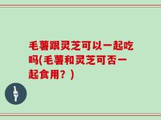 毛薯跟灵芝可以一起吃吗(毛薯和灵芝可否一起食用？)