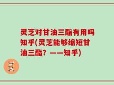 灵芝对甘油三酯有用吗知乎(灵芝能够缩短甘油三酯？——知乎)