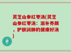 灵芝山参红枣汤(灵芝山参红枣汤：滋补养颜，护肤润肺的健康好汤)