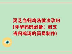 灵芝当归鸡汤做法孕妇(怀孕妈妈必备：灵芝当归鸡汤的简易制作)