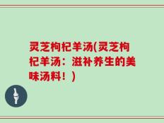 灵芝枸杞羊汤(灵芝枸杞羊汤：滋补养生的美味汤料！)