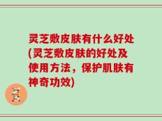 灵芝敷皮肤有什么好处(灵芝敷皮肤的好处及使用方法，保护肌肤有神奇功效)