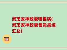 灵芝安神胶囊哪里买(灵芝安神胶囊售卖渠道汇总)