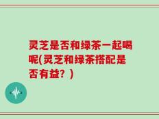 灵芝是否和绿茶一起喝呢(灵芝和绿茶搭配是否有益？)