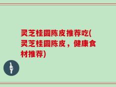 灵芝桂圆陈皮推荐吃(灵芝桂圆陈皮，健康食材推荐)