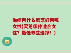 治病用什么灵芝好用呢女性(灵芝哪种适合女性？最佳养生选择！)