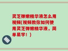 灵芝弹嫩精华液怎么用视频(视频教你如何使用灵芝弹嫩精华液，简单易学！)