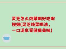 灵芝怎么炖菜喝好吃呢视频(灵芝炖菜喝法，一口汤享受健康美味)