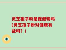 灵芝孢子粉是保健粉吗(灵芝孢子粉对健康有益吗？)