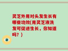 灵芝外用对头发生长有哪些功效(用灵芝液洗发可促进生长，你知道吗？)