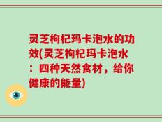 灵芝枸杞玛卡泡水的功效(灵芝枸杞玛卡泡水：四种天然食材，给你健康的能量)