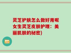 灵芝护肤怎么做好用呢女生灵芝皮肤护理：美丽肌肤的秘密)
