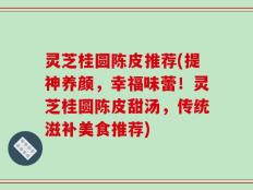 灵芝桂圆陈皮推荐(提神养颜，幸福味蕾！灵芝桂圆陈皮甜汤，传统滋补美食推荐)