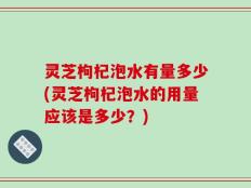 灵芝枸杞泡水有量多少(灵芝枸杞泡水的用量应该是多少？)