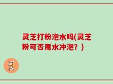 灵芝打粉泡水吗(灵芝粉可否用水冲泡？)