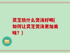 灵芝放什么煲汤好喝(如何让灵芝煲汤更加美味？)