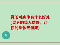 灵芝对身体有什幺好处(灵芝的惊人益处，让你的身体更健康)