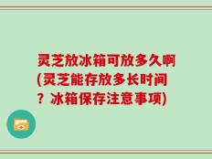 灵芝放冰箱可放多久啊(灵芝能存放多长时间？冰箱保存注意事项)