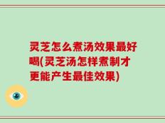 灵芝怎么煮汤效果最好喝(灵芝汤怎样煮制才更能产生最佳效果)