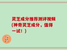 灵芝成分推荐测评视频(神奇灵芝成分，值得一试！)