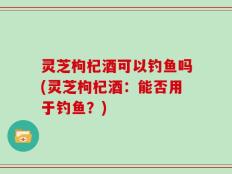 灵芝枸杞酒可以钓鱼吗(灵芝枸杞酒：能否用于钓鱼？)