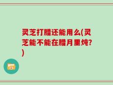 灵芝打腊还能用么(灵芝能不能在腊月里炖？)