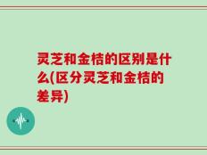 灵芝和金桔的区别是什么(区分灵芝和金桔的差异)