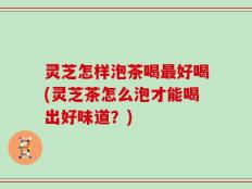 灵芝怎样泡茶喝最好喝(灵芝茶怎么泡才能喝出好味道？)