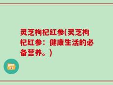 灵芝枸杞红参(灵芝枸杞红参：健康生活的必备营养。)