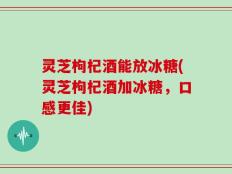 灵芝枸杞酒能放冰糖(灵芝枸杞酒加冰糖，口感更佳)