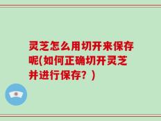 灵芝怎么用切开来保存呢(如何正确切开灵芝并进行保存？)