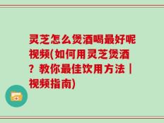 灵芝怎么煲酒喝最好呢视频(如何用灵芝煲酒？教你最佳饮用方法｜视频指南)