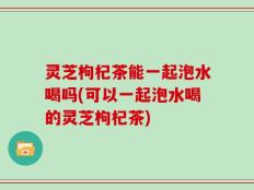 灵芝枸杞茶能一起泡水喝吗(可以一起泡水喝的灵芝枸杞茶)