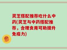 灵芝搭配推荐吃什么中药(灵芝与中药搭配推荐，合理食用可助提升免疫力)