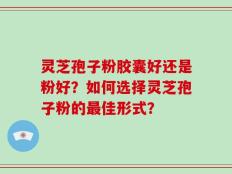 灵芝孢子粉胶囊好还是粉好？如何选择灵芝孢子粉的最佳形式？