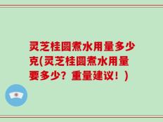 灵芝桂圆煮水用量多少克(灵芝桂圆煮水用量要多少？重量建议！)