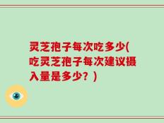 灵芝孢子每次吃多少(吃灵芝孢子每次建议摄入量是多少？)